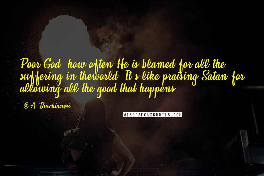 E.A. Bucchianeri Quotes: Poor God, how often He is blamed for all the suffering in theworld. It's like praising Satan for allowing all the good that happens.