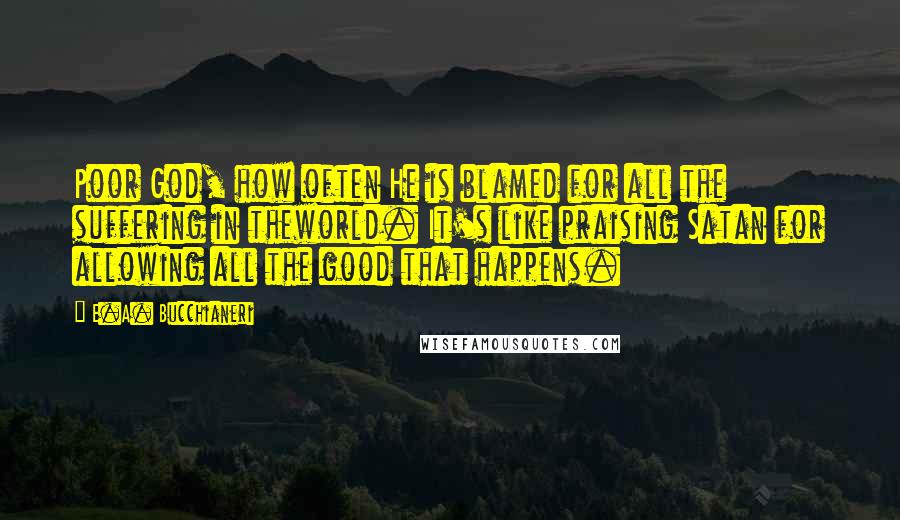 E.A. Bucchianeri Quotes: Poor God, how often He is blamed for all the suffering in theworld. It's like praising Satan for allowing all the good that happens.