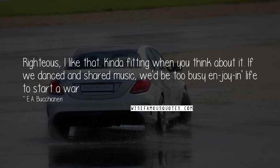 E.A. Bucchianeri Quotes: Righteous, I like that. Kinda fitting when you think about it. If we danced and shared music, we'd be too busy en-joy-in' life to start a war.