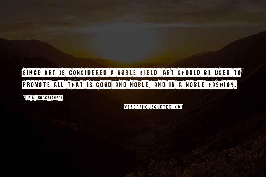 E.A. Bucchianeri Quotes: Since art is considered a noble field, art should be used to promote all that is good and noble, and in a noble fashion.