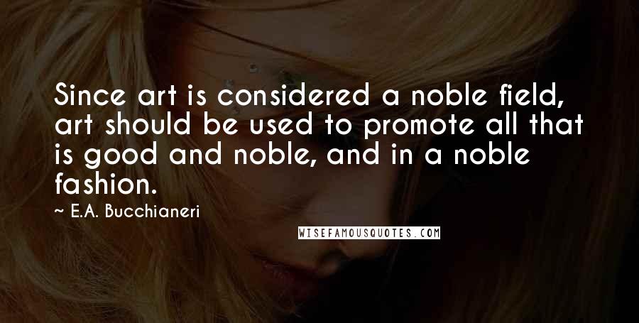 E.A. Bucchianeri Quotes: Since art is considered a noble field, art should be used to promote all that is good and noble, and in a noble fashion.