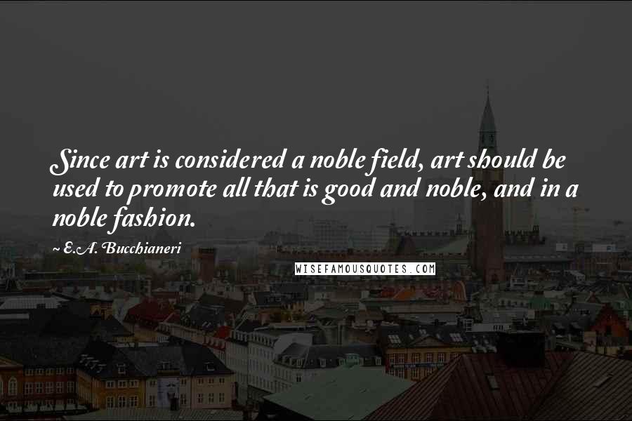 E.A. Bucchianeri Quotes: Since art is considered a noble field, art should be used to promote all that is good and noble, and in a noble fashion.