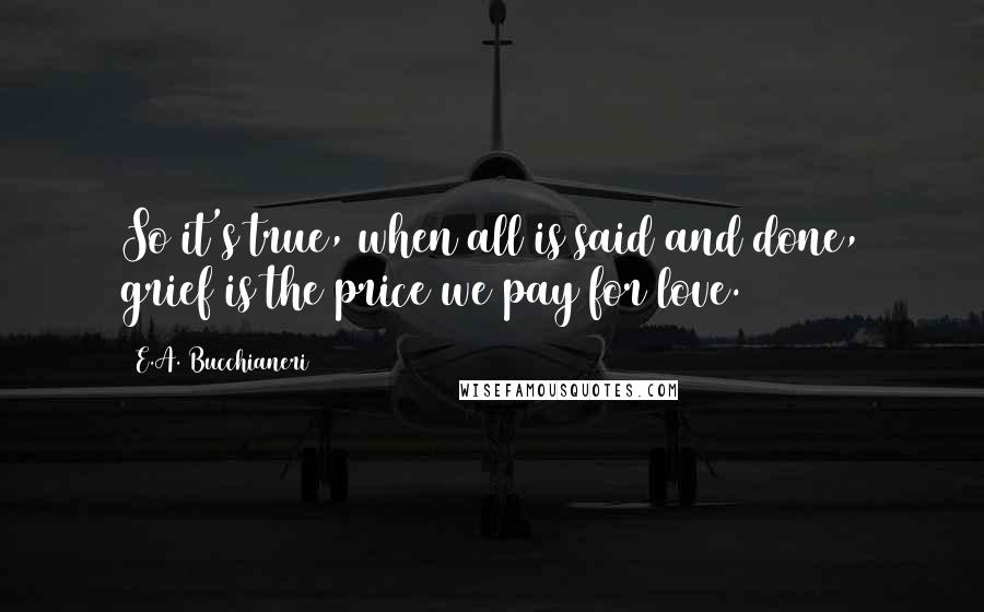 E.A. Bucchianeri Quotes: So it's true, when all is said and done, grief is the price we pay for love.