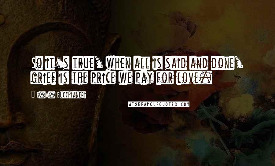 E.A. Bucchianeri Quotes: So it's true, when all is said and done, grief is the price we pay for love.