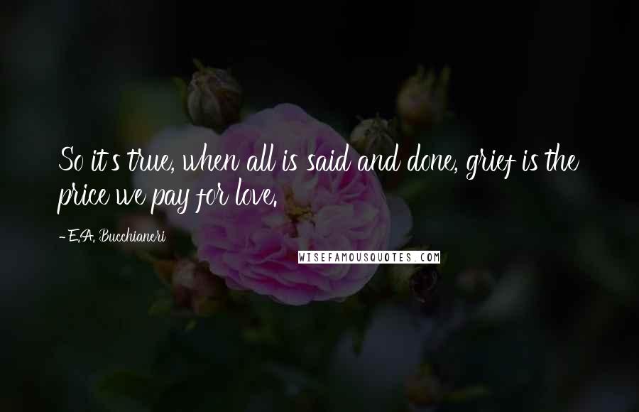 E.A. Bucchianeri Quotes: So it's true, when all is said and done, grief is the price we pay for love.