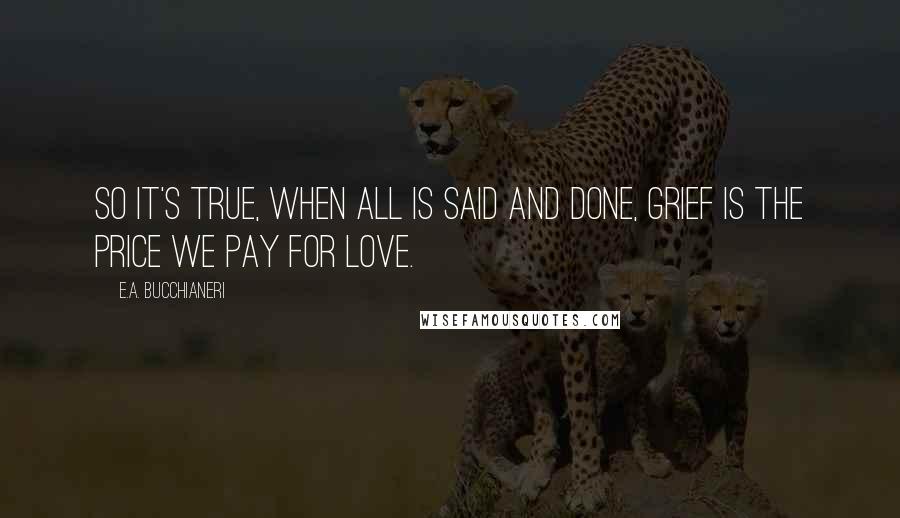 E.A. Bucchianeri Quotes: So it's true, when all is said and done, grief is the price we pay for love.