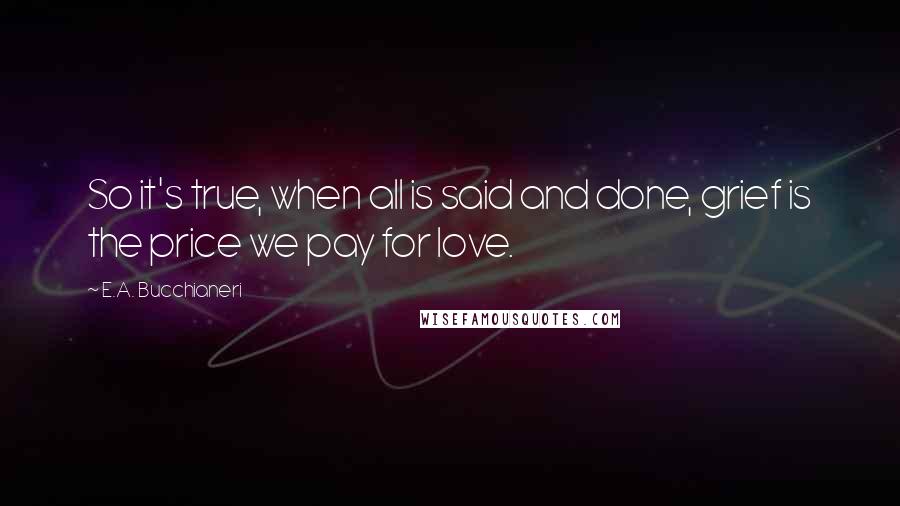 E.A. Bucchianeri Quotes: So it's true, when all is said and done, grief is the price we pay for love.