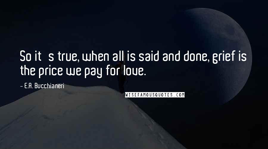 E.A. Bucchianeri Quotes: So it's true, when all is said and done, grief is the price we pay for love.