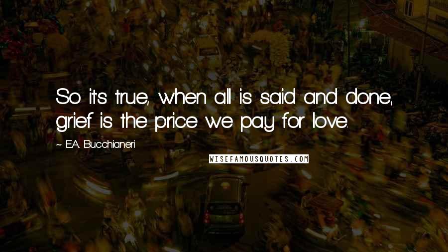 E.A. Bucchianeri Quotes: So it's true, when all is said and done, grief is the price we pay for love.