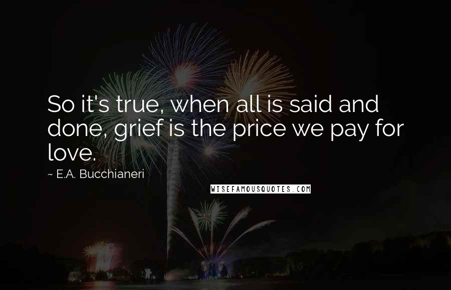 E.A. Bucchianeri Quotes: So it's true, when all is said and done, grief is the price we pay for love.