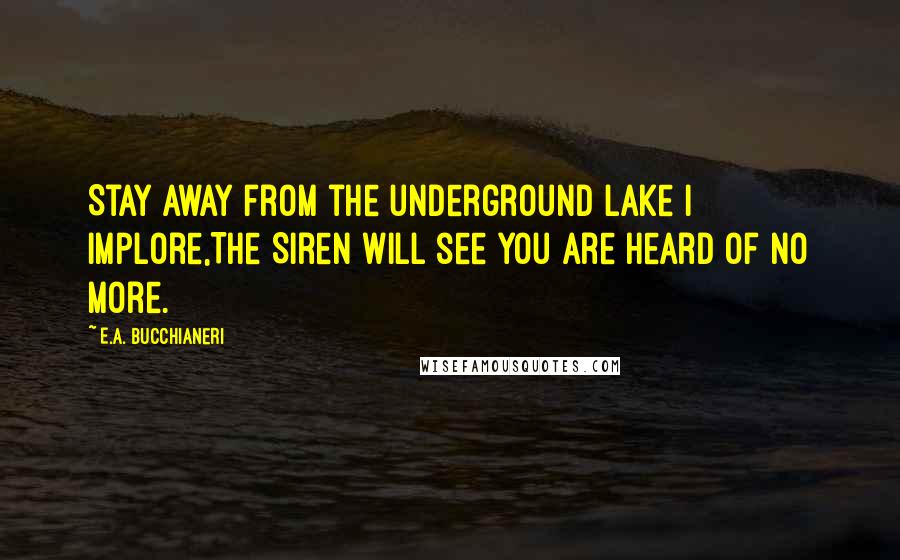 E.A. Bucchianeri Quotes: Stay away from the underground lake I implore,The Siren will see you are heard of no more.