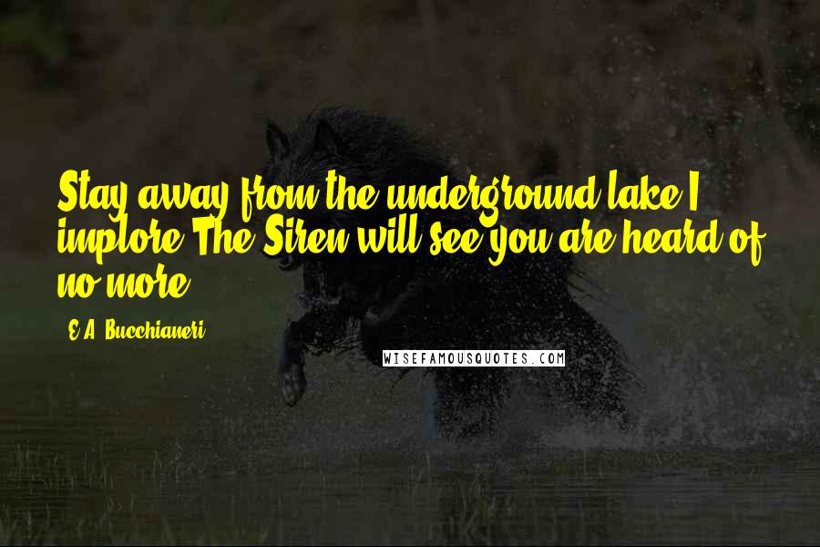 E.A. Bucchianeri Quotes: Stay away from the underground lake I implore,The Siren will see you are heard of no more.