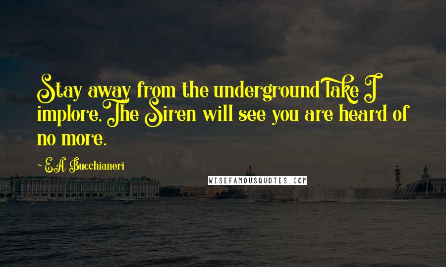 E.A. Bucchianeri Quotes: Stay away from the underground lake I implore,The Siren will see you are heard of no more.