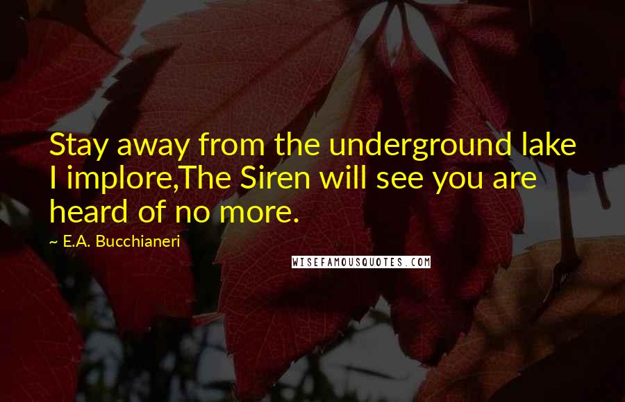 E.A. Bucchianeri Quotes: Stay away from the underground lake I implore,The Siren will see you are heard of no more.