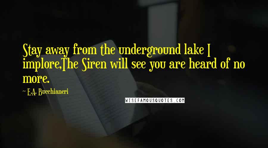 E.A. Bucchianeri Quotes: Stay away from the underground lake I implore,The Siren will see you are heard of no more.