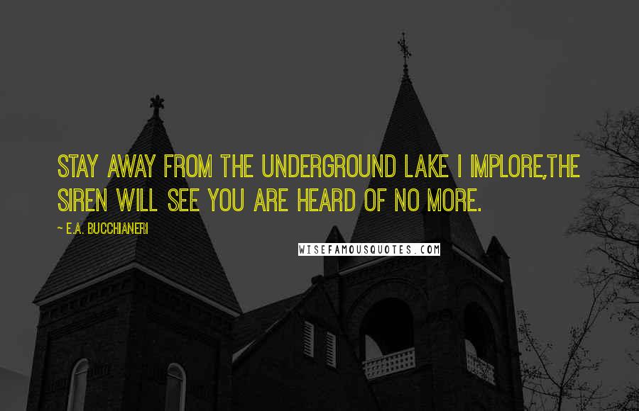 E.A. Bucchianeri Quotes: Stay away from the underground lake I implore,The Siren will see you are heard of no more.