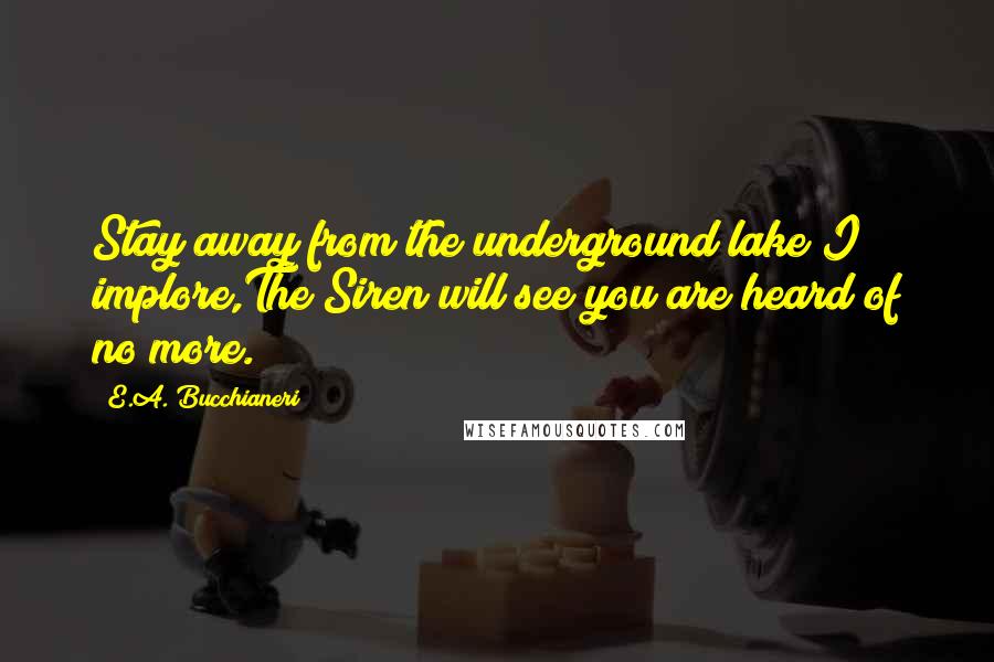 E.A. Bucchianeri Quotes: Stay away from the underground lake I implore,The Siren will see you are heard of no more.