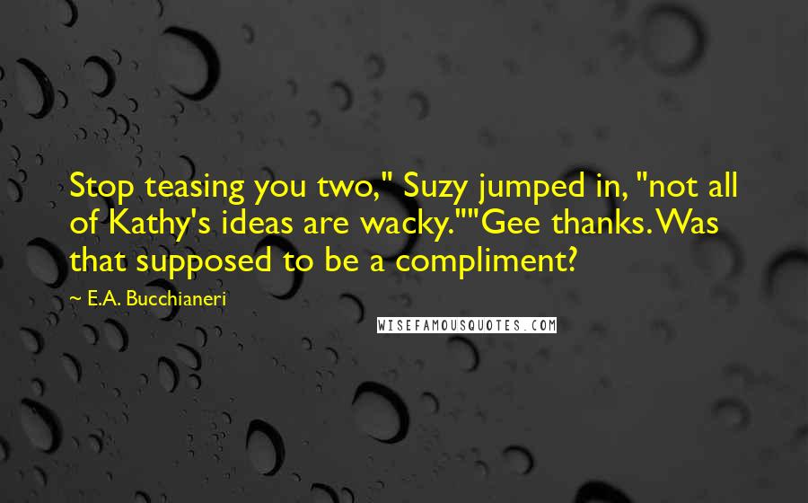 E.A. Bucchianeri Quotes: Stop teasing you two," Suzy jumped in, "not all of Kathy's ideas are wacky.""Gee thanks. Was that supposed to be a compliment?