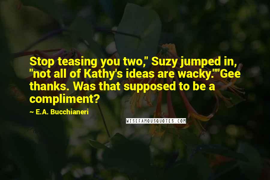 E.A. Bucchianeri Quotes: Stop teasing you two," Suzy jumped in, "not all of Kathy's ideas are wacky.""Gee thanks. Was that supposed to be a compliment?