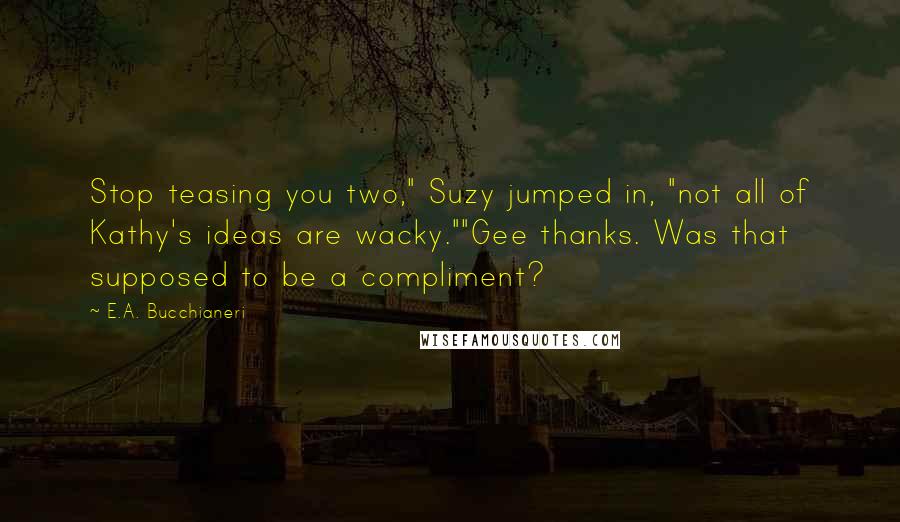 E.A. Bucchianeri Quotes: Stop teasing you two," Suzy jumped in, "not all of Kathy's ideas are wacky.""Gee thanks. Was that supposed to be a compliment?