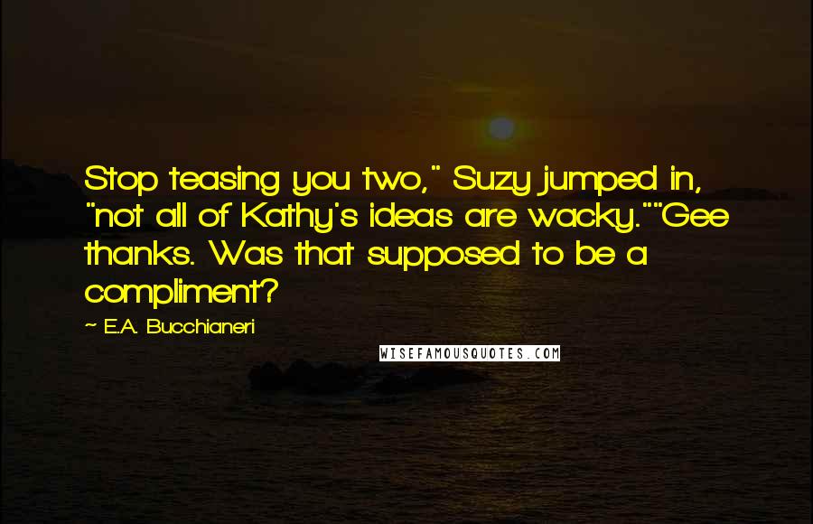 E.A. Bucchianeri Quotes: Stop teasing you two," Suzy jumped in, "not all of Kathy's ideas are wacky.""Gee thanks. Was that supposed to be a compliment?