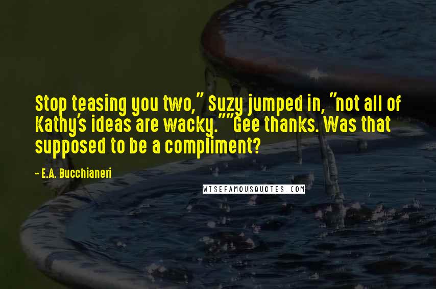 E.A. Bucchianeri Quotes: Stop teasing you two," Suzy jumped in, "not all of Kathy's ideas are wacky.""Gee thanks. Was that supposed to be a compliment?