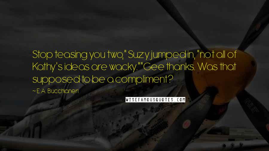 E.A. Bucchianeri Quotes: Stop teasing you two," Suzy jumped in, "not all of Kathy's ideas are wacky.""Gee thanks. Was that supposed to be a compliment?