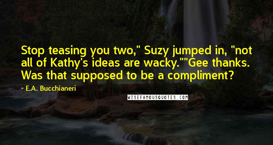 E.A. Bucchianeri Quotes: Stop teasing you two," Suzy jumped in, "not all of Kathy's ideas are wacky.""Gee thanks. Was that supposed to be a compliment?