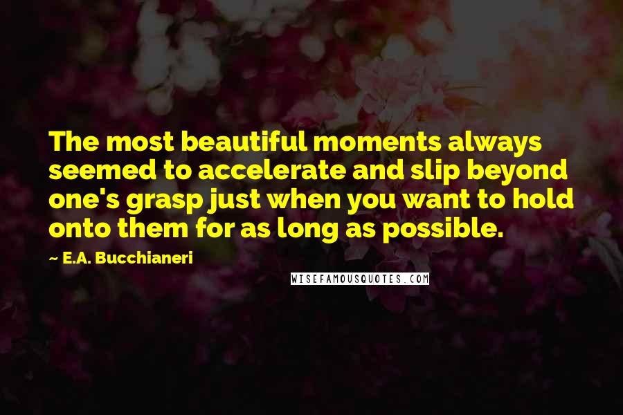 E.A. Bucchianeri Quotes: The most beautiful moments always seemed to accelerate and slip beyond one's grasp just when you want to hold onto them for as long as possible.