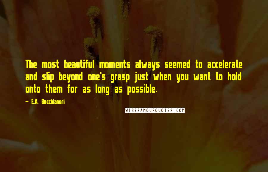 E.A. Bucchianeri Quotes: The most beautiful moments always seemed to accelerate and slip beyond one's grasp just when you want to hold onto them for as long as possible.