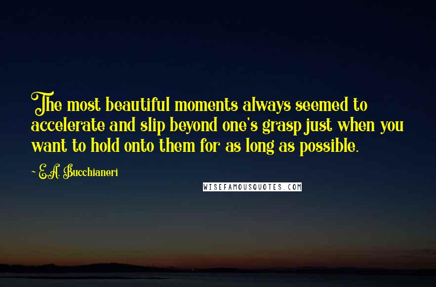 E.A. Bucchianeri Quotes: The most beautiful moments always seemed to accelerate and slip beyond one's grasp just when you want to hold onto them for as long as possible.