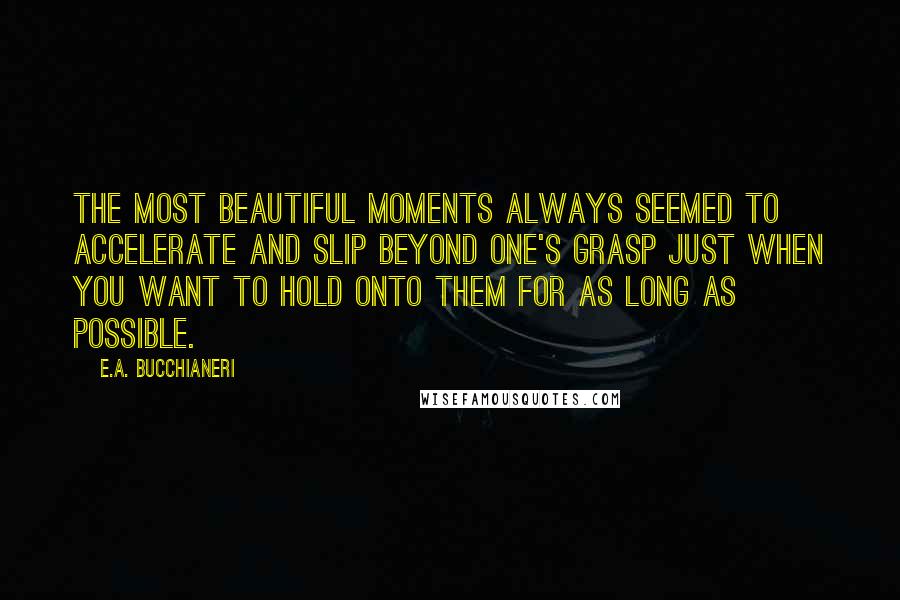 E.A. Bucchianeri Quotes: The most beautiful moments always seemed to accelerate and slip beyond one's grasp just when you want to hold onto them for as long as possible.