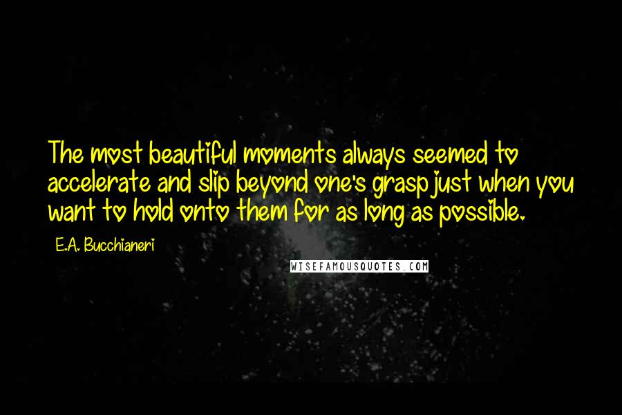 E.A. Bucchianeri Quotes: The most beautiful moments always seemed to accelerate and slip beyond one's grasp just when you want to hold onto them for as long as possible.