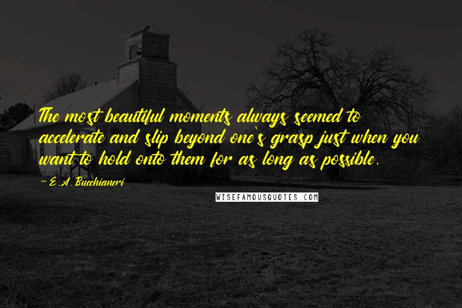 E.A. Bucchianeri Quotes: The most beautiful moments always seemed to accelerate and slip beyond one's grasp just when you want to hold onto them for as long as possible.