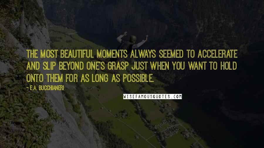 E.A. Bucchianeri Quotes: The most beautiful moments always seemed to accelerate and slip beyond one's grasp just when you want to hold onto them for as long as possible.