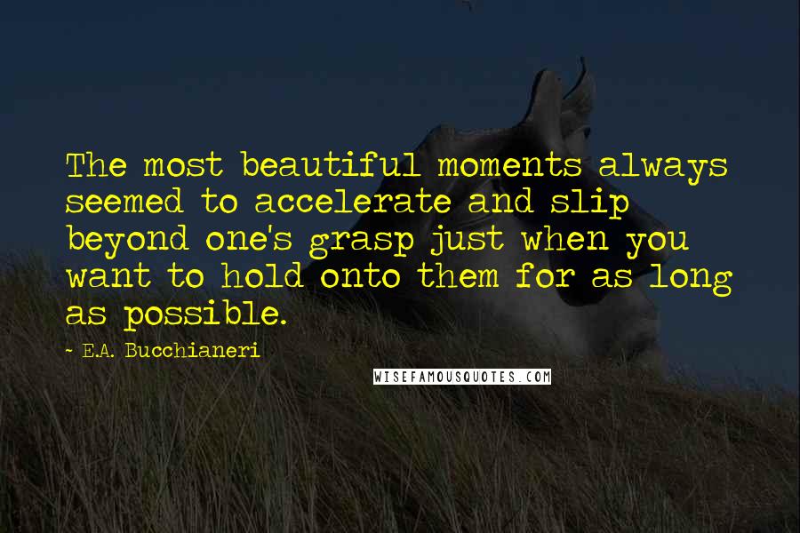 E.A. Bucchianeri Quotes: The most beautiful moments always seemed to accelerate and slip beyond one's grasp just when you want to hold onto them for as long as possible.