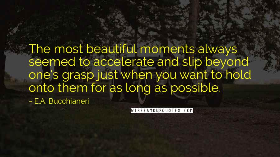 E.A. Bucchianeri Quotes: The most beautiful moments always seemed to accelerate and slip beyond one's grasp just when you want to hold onto them for as long as possible.