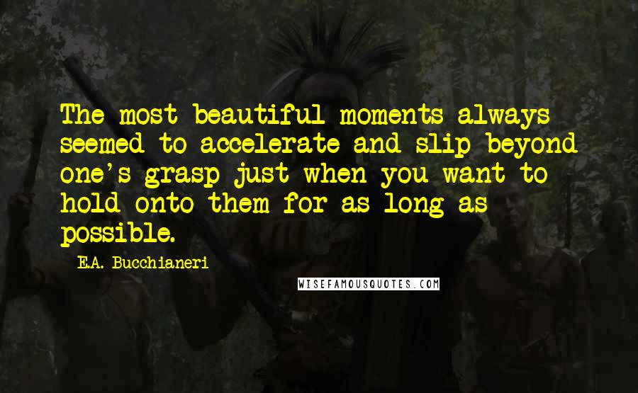 E.A. Bucchianeri Quotes: The most beautiful moments always seemed to accelerate and slip beyond one's grasp just when you want to hold onto them for as long as possible.