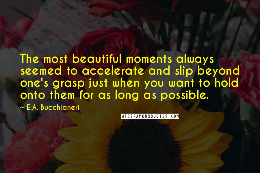 E.A. Bucchianeri Quotes: The most beautiful moments always seemed to accelerate and slip beyond one's grasp just when you want to hold onto them for as long as possible.