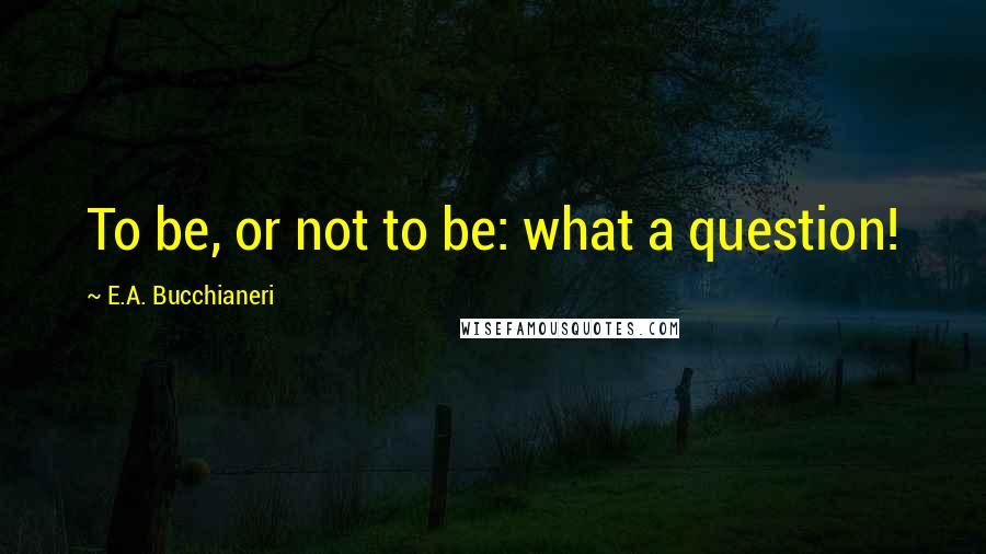 E.A. Bucchianeri Quotes: To be, or not to be: what a question!