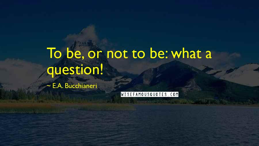 E.A. Bucchianeri Quotes: To be, or not to be: what a question!