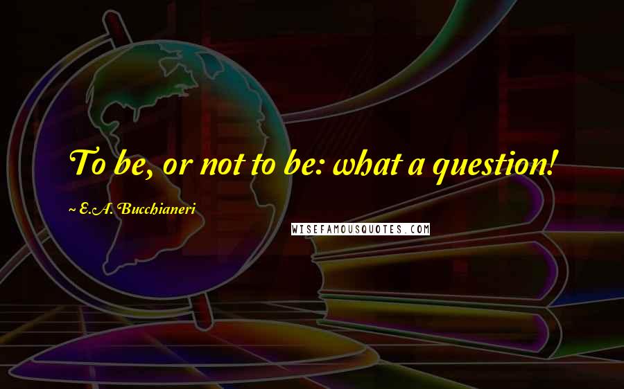 E.A. Bucchianeri Quotes: To be, or not to be: what a question!