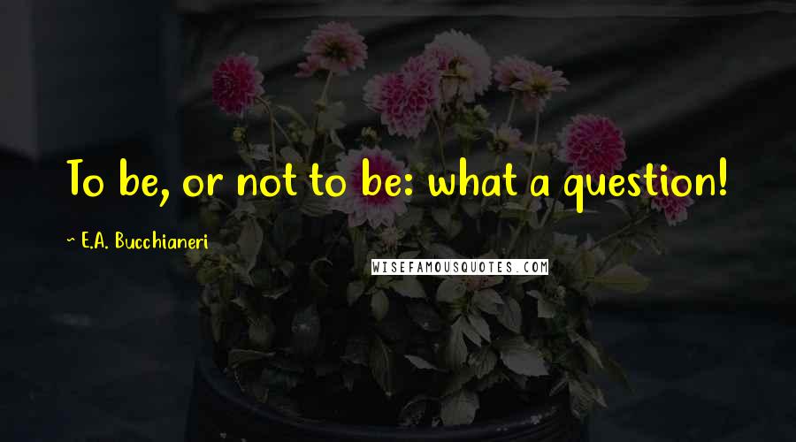 E.A. Bucchianeri Quotes: To be, or not to be: what a question!