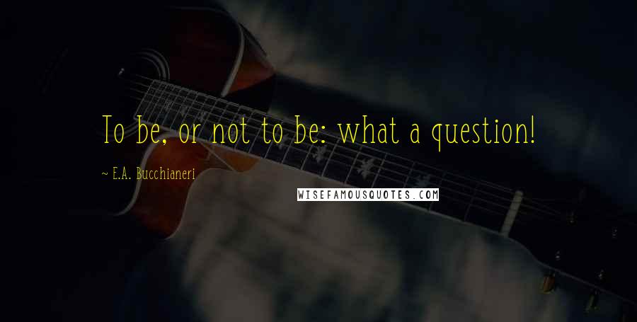 E.A. Bucchianeri Quotes: To be, or not to be: what a question!