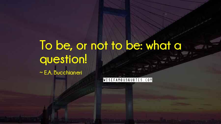 E.A. Bucchianeri Quotes: To be, or not to be: what a question!