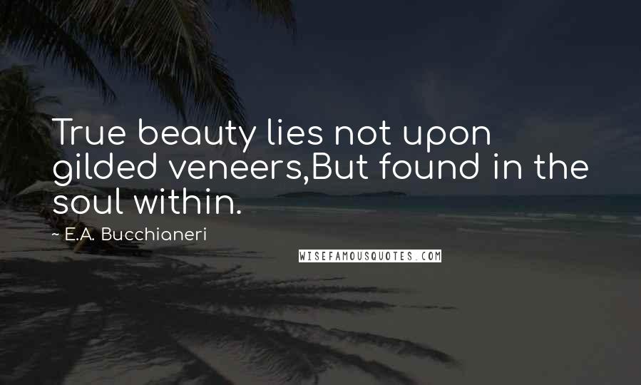 E.A. Bucchianeri Quotes: True beauty lies not upon gilded veneers,But found in the soul within.