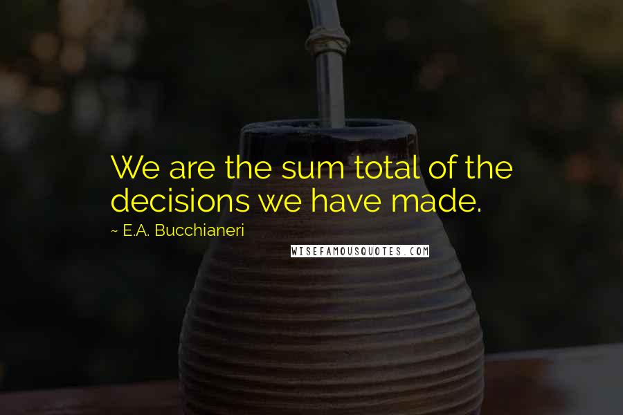 E.A. Bucchianeri Quotes: We are the sum total of the decisions we have made.