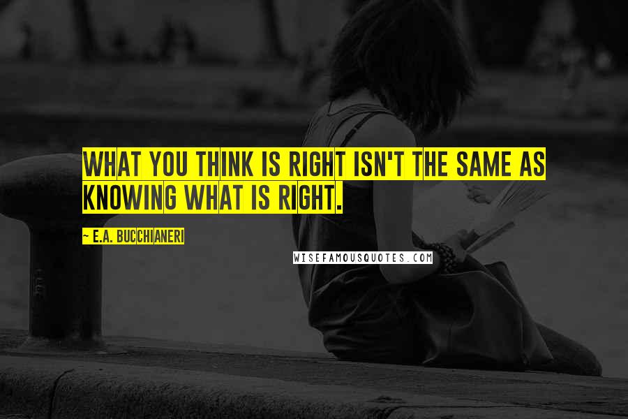 E.A. Bucchianeri Quotes: What you think is right isn't the same as knowing what is right.