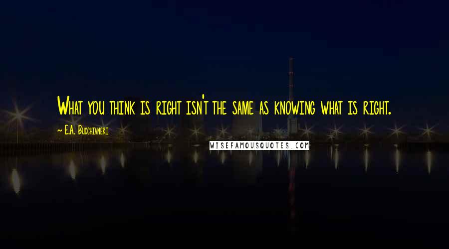 E.A. Bucchianeri Quotes: What you think is right isn't the same as knowing what is right.