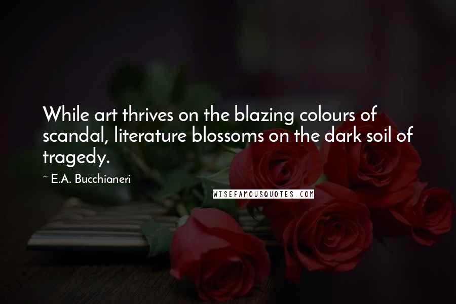 E.A. Bucchianeri Quotes: While art thrives on the blazing colours of scandal, literature blossoms on the dark soil of tragedy.